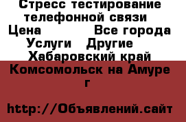 Стресс-тестирование телефонной связи › Цена ­ 1 000 - Все города Услуги » Другие   . Хабаровский край,Комсомольск-на-Амуре г.